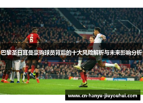 巴黎圣日耳曼豪购球员背后的十大风险解析与未来影响分析