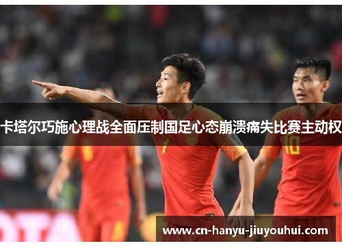 卡塔尔巧施心理战全面压制国足心态崩溃痛失比赛主动权