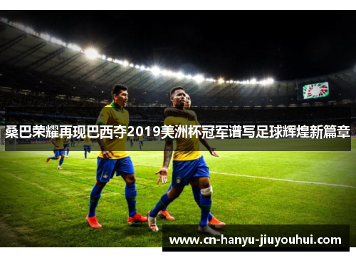 桑巴荣耀再现巴西夺2019美洲杯冠军谱写足球辉煌新篇章
