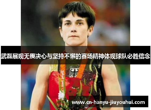 武磊展现无畏决心与坚持不懈的赛场精神体现球队必胜信念