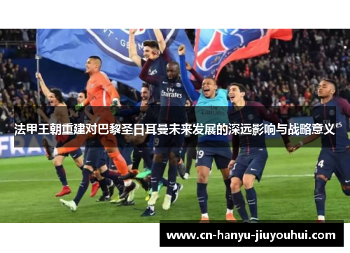 法甲王朝重建对巴黎圣日耳曼未来发展的深远影响与战略意义