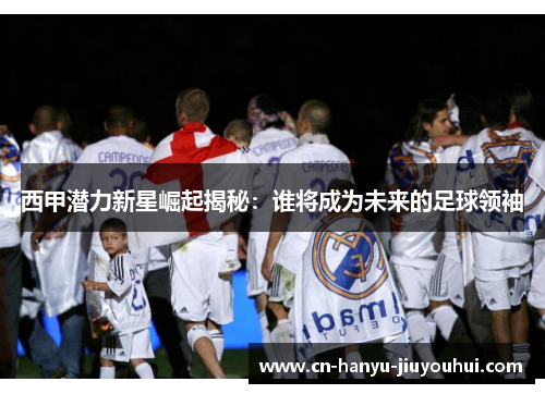 西甲潜力新星崛起揭秘：谁将成为未来的足球领袖