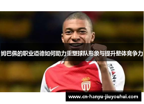姆巴佩的职业道德如何助力重塑球队形象与提升整体竞争力