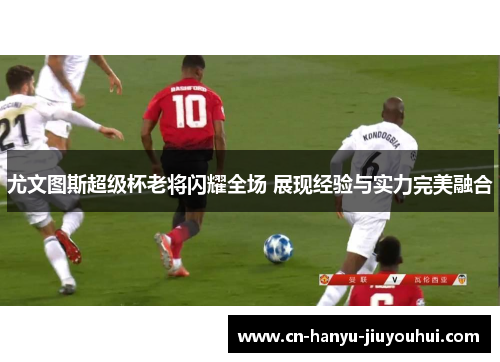 尤文图斯超级杯老将闪耀全场 展现经验与实力完美融合