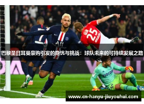 巴黎圣日耳曼豪购引发的隐忧与挑战：球队未来的可持续发展之路