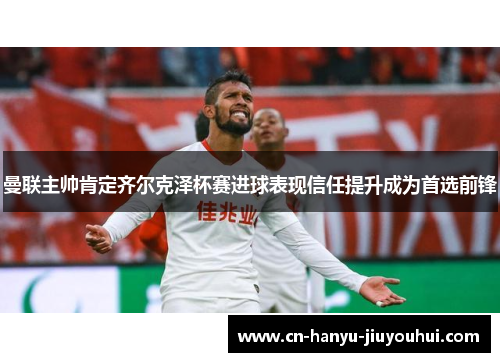 曼联主帅肯定齐尔克泽杯赛进球表现信任提升成为首选前锋