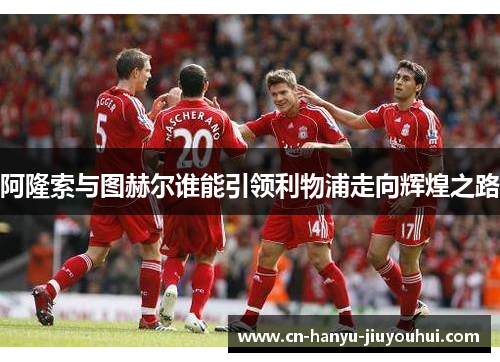 阿隆索与图赫尔谁能引领利物浦走向辉煌之路